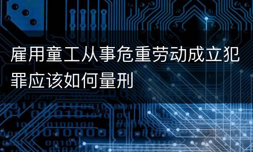 雇用童工从事危重劳动成立犯罪应该如何量刑