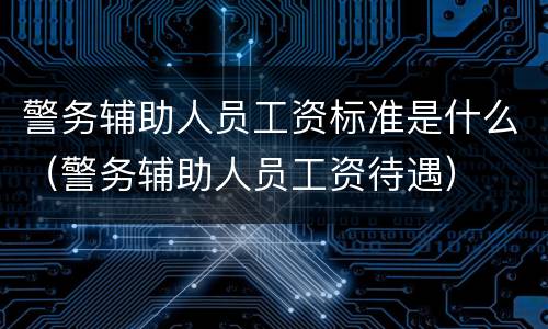 警务辅助人员工资标准是什么（警务辅助人员工资待遇）