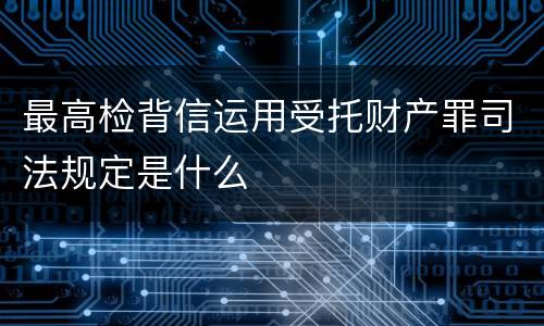 最高检背信运用受托财产罪司法规定是什么