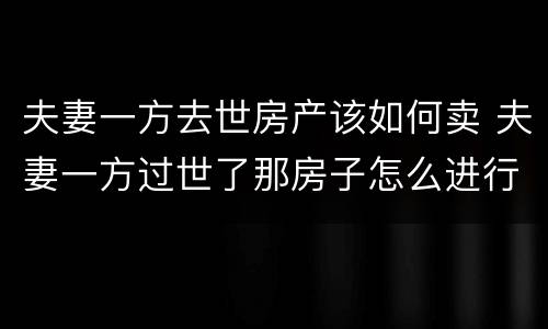 夫妻一方去世房产该如何卖 夫妻一方过世了那房子怎么进行买卖