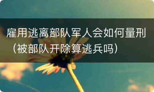 雇用逃离部队军人会如何量刑（被部队开除算逃兵吗）