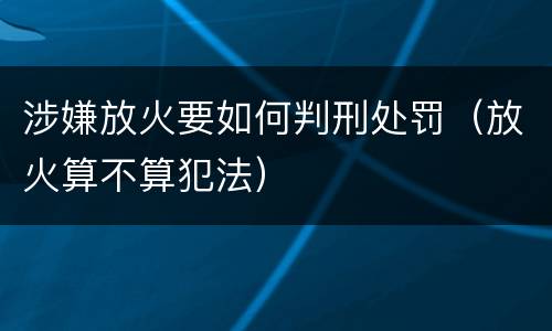 涉嫌放火要如何判刑处罚（放火算不算犯法）