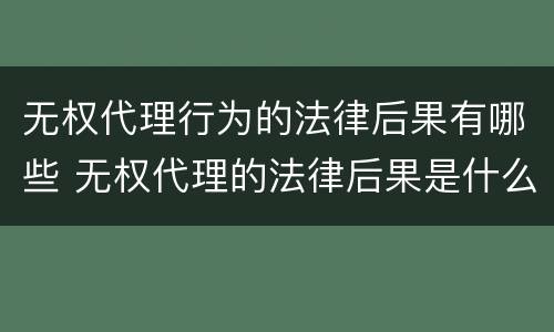 无权代理行为的法律后果有哪些 无权代理的法律后果是什么?