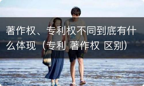 著作权、专利权不同到底有什么体现（专利 著作权 区别）