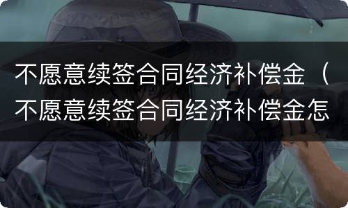 不愿意续签合同经济补偿金（不愿意续签合同经济补偿金怎么计算）