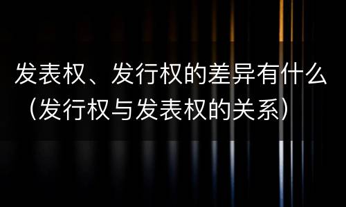 发表权、发行权的差异有什么（发行权与发表权的关系）