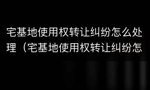 宅基地使用权转让纠纷怎么处理（宅基地使用权转让纠纷怎么处理好）