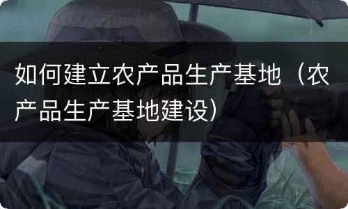 如何建立农产品生产基地（农产品生产基地建设）