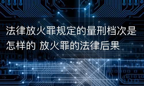 法律放火罪规定的量刑档次是怎样的 放火罪的法律后果