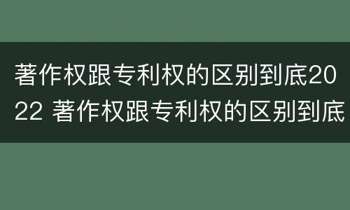 著作权跟专利权的区别到底2022 著作权跟专利权的区别到底2022年