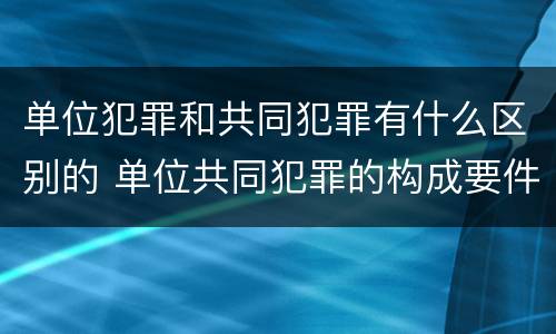 单位犯罪和共同犯罪有什么区别的 单位共同犯罪的构成要件