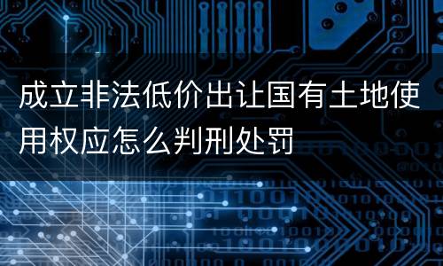 成立非法低价出让国有土地使用权应怎么判刑处罚