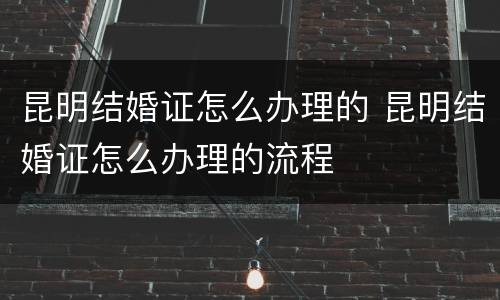 昆明结婚证怎么办理的 昆明结婚证怎么办理的流程
