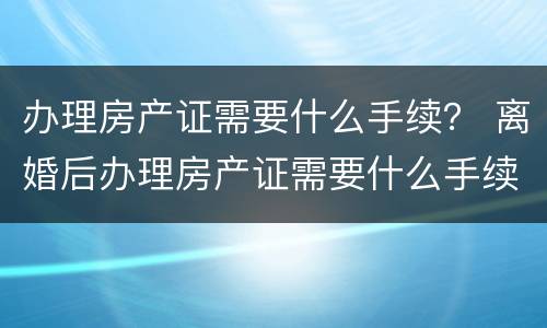 办理房产证需要什么手续？ 离婚后办理房产证需要什么手续