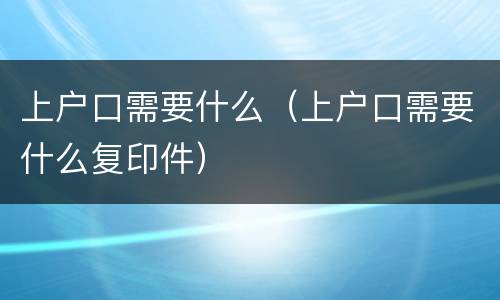 上户口需要什么(上户口需要什么复印件)