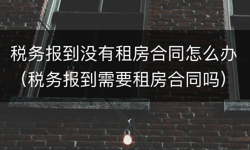 税务报到没有租房合同怎么办（税务报到需要租房合同吗）
