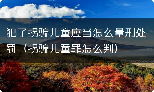 犯了拐骗儿童应当怎么量刑处罚（拐骗儿童罪怎么判）