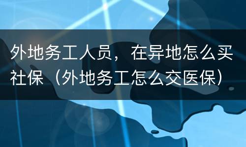 外地务工人员，在异地怎么买社保（外地务工怎么交医保）