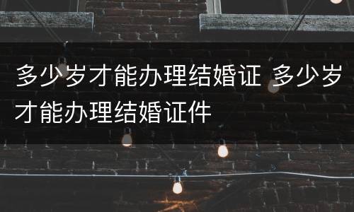 多少岁才能办理结婚证 多少岁才能办理结婚证件