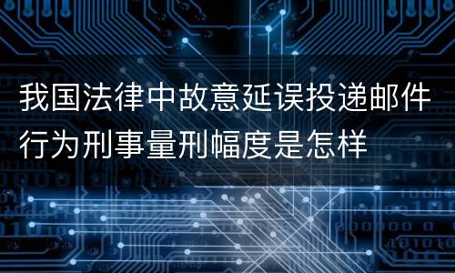 我国法律中故意延误投递邮件行为刑事量刑幅度是怎样