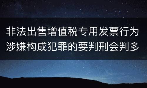非法出售增值税专用发票行为涉嫌构成犯罪的要判刑会判多久