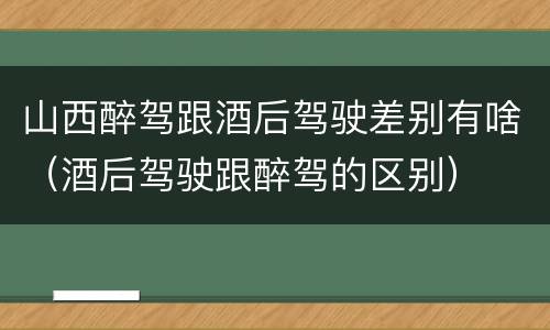 山西醉驾跟酒后驾驶差别有啥（酒后驾驶跟醉驾的区别）
