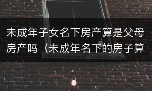 未成年子女名下房产算是父母房产吗（未成年名下的房子算不算父母的房产?）