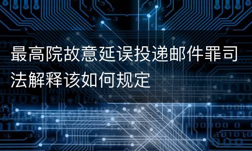 最高院故意延误投递邮件罪司法解释该如何规定