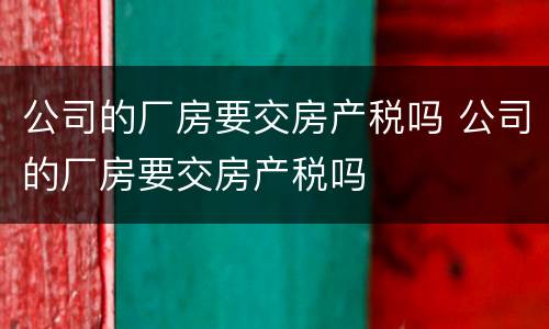 公司的厂房要交房产税吗 公司的厂房要交房产税吗