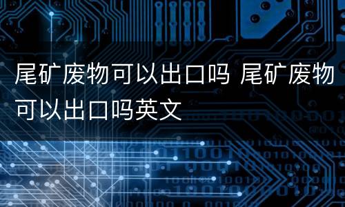 尾矿废物可以出口吗 尾矿废物可以出口吗英文