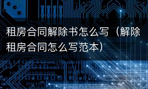 租房合同解除书怎么写（解除租房合同怎么写范本）