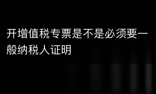 开增值税专票是不是必须要一般纳税人证明