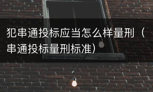 犯串通投标应当怎么样量刑（串通投标量刑标准）
