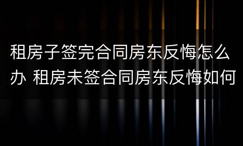 租房子签完合同房东反悔怎么办 租房未签合同房东反悔如何赔偿