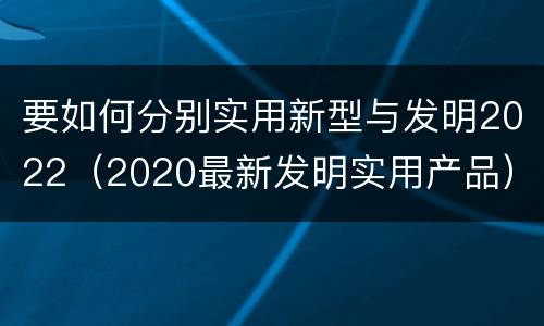 要如何分别实用新型与发明2022（2020最新发明实用产品）