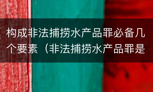 构成非法捕捞水产品罪必备几个要素（非法捕捞水产品罪是什么犯罪类型）