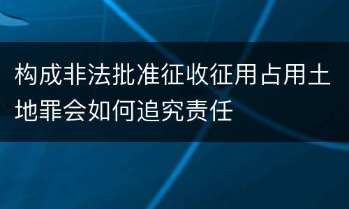 构成非法批准征收征用占用土地罪会如何追究责任