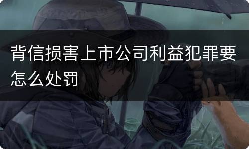 背信损害上市公司利益犯罪要怎么处罚