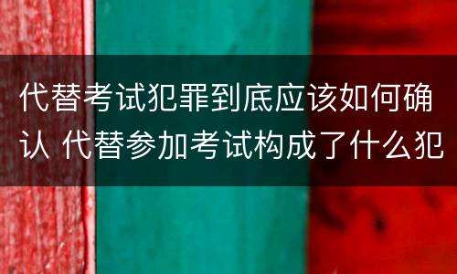 代替考试犯罪到底应该如何确认 代替参加考试构成了什么犯罪