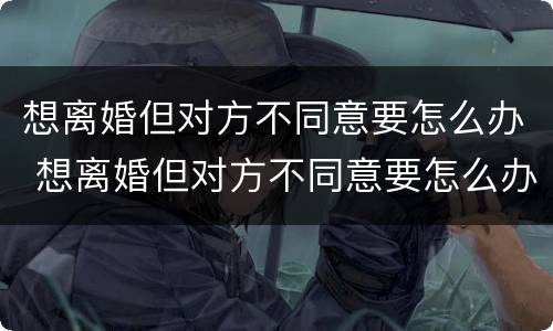 想离婚但对方不同意要怎么办 想离婚但对方不同意要怎么办理