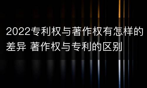 2022专利权与著作权有怎样的差异 著作权与专利的区别