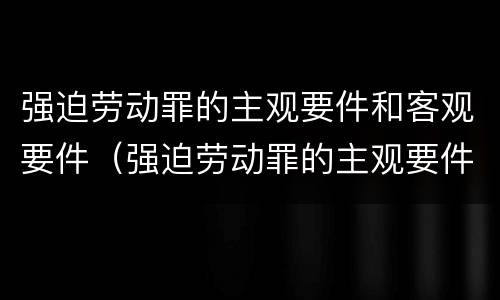 强迫劳动罪的主观要件和客观要件（强迫劳动罪的主观要件和客观要件的区别）