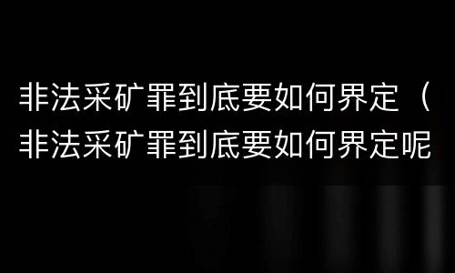 非法采矿罪到底要如何界定(非法采矿罪到底要如何界定呢)