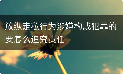 放纵走私行为涉嫌构成犯罪的要怎么追究责任