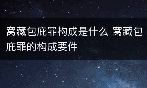 窝藏包庇罪构成是什么 窝藏包庇罪的构成要件