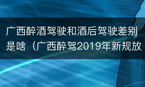 广西醉酒驾驶和酒后驾驶差别是啥（广西醉驾2019年新规放宽）
