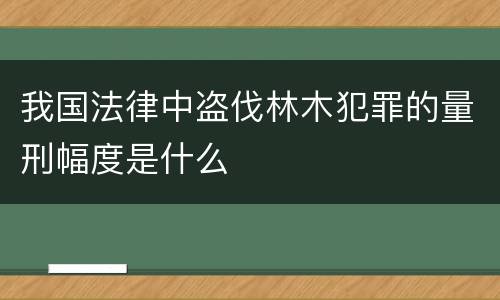 我国法律中盗伐林木犯罪的量刑幅度是什么