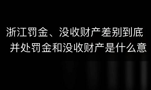 浙江罚金、没收财产差别到底 并处罚金和没收财产是什么意思