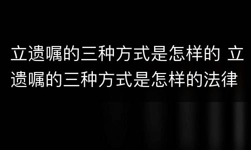 立遗嘱的三种方式是怎样的 立遗嘱的三种方式是怎样的法律