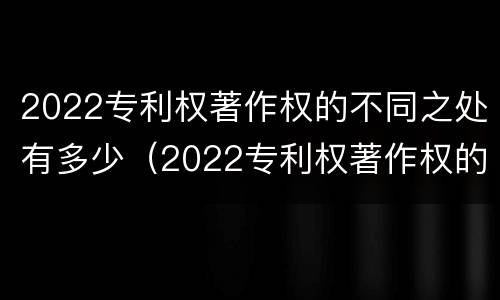 2022专利权著作权的不同之处有多少（2022专利权著作权的不同之处有多少）